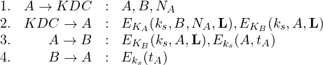 \begin{array}{lrcl} 1. & A \rightarrow KDC & : & A,B,N_A\\ 2. & KDC \rightarrow A & : & E_{K_A}(k_s,B,N_A,\mathbf{L}),E_{K_B}(k_s,A,\mathbf{L}) \\ 3. & A \rightarrow B & : & E_{K_B}(k_s,A,\mathbf{L}), E_{k_s}(A,t_A)\\4. & B \rightarrow A & : & E_{k_s}(t_A)\\\end{array}