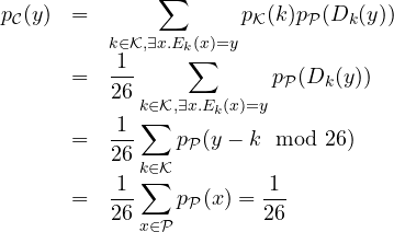 \begin{array}{rcl} p_{\cal C}(y) &=&\displaystyle \sum_{k \in {\cal K}, \exists x . E_k(x)=y} {p_{\cal K}(k) p_{\cal P}(D_k(y))}\\&=&\displaystyle \frac{1}{26}\sum_{k \in {\cal K}, \exists x . E_k(x)=y} { p_{\cal P}(D_k(y))}\\&=&\displaystyle \frac{1}{26}\sum_{k \in {\cal K}} { p_{\cal P}(y-k \mod 26)}\\&=&\displaystyle \frac{1}{26}\sum_{x \in {\cal P}} { p_{\cal P}(x)}=\frac{1}{26}\end{array}