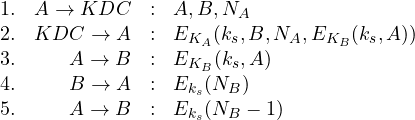 \begin{array}{lrcl} 1. & A \rightarrow KDC & : & A,B,N_A\\ 2. & KDC \rightarrow A & : & E_{K_A}(k_s,B,N_A,E_{K_B}(k_s,A)) \\ 3. & A \rightarrow B & : & E_{K_B}(k_s,A) \\4. & B \rightarrow A & : &E_{k_s}(N_B)\\ 5. & A \rightarrow B & : & E_{k_s}(N_B-1)\\\end{array}