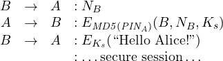 \begin{array}{rclll}{B} & \rightarrow & {A} &:{N_B} \\{A} & \rightarrow & {B}&:{E_{\mathit{MD5(PIN_A)}}(B,N_B,K_s)}\\{B} & \rightarrow & {A}&:{E_{K_s}(\mbox{``Hello Alice!''})}\\& & {}{}&:{\ldots \mbox{secure session} \ldots} \end{array}